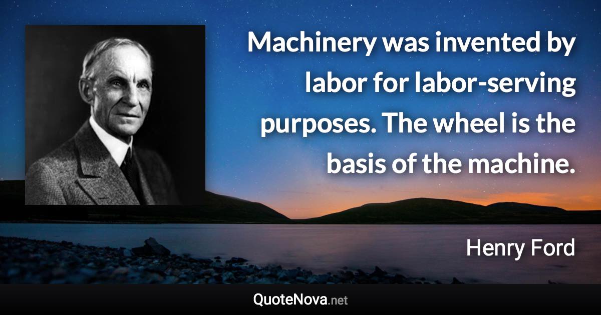 Machinery was invented by labor for labor-serving purposes. The wheel is the basis of the machine. - Henry Ford quote