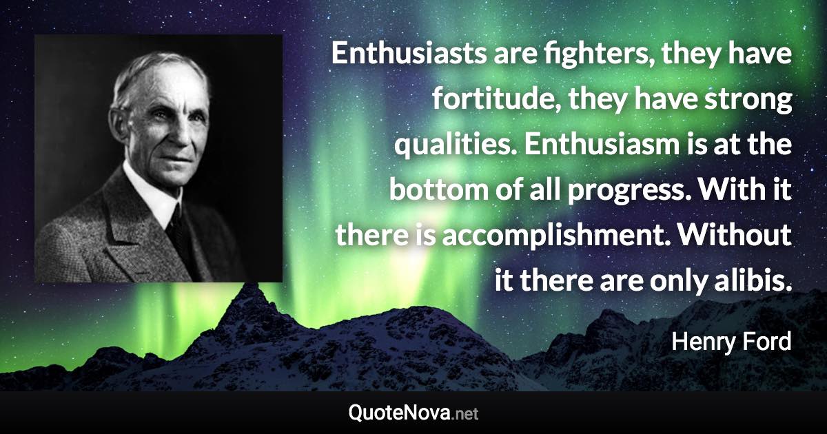 Enthusiasts are fighters, they have fortitude, they have strong qualities. Enthusiasm is at the bottom of all progress. With it there is accomplishment. Without it there are only alibis. - Henry Ford quote