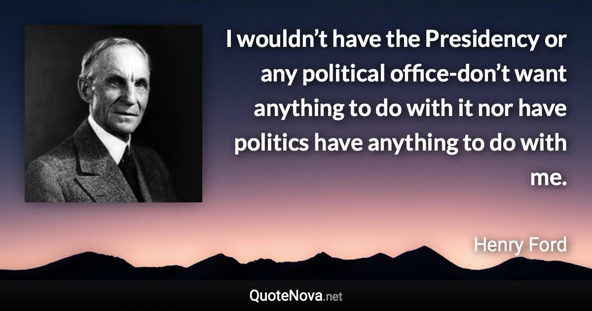 I wouldn’t have the Presidency or any political office-don’t want anything to do with it nor have politics have anything to do with me. - Henry Ford quote