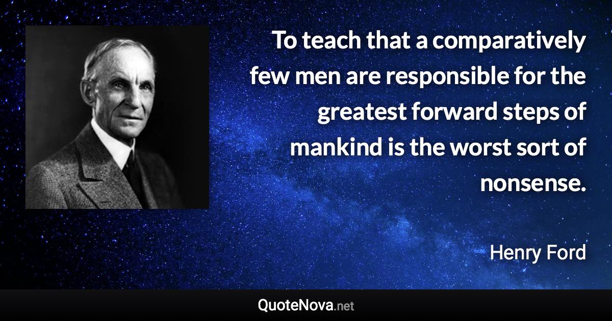 To teach that a comparatively few men are responsible for the greatest forward steps of mankind is the worst sort of nonsense. - Henry Ford quote