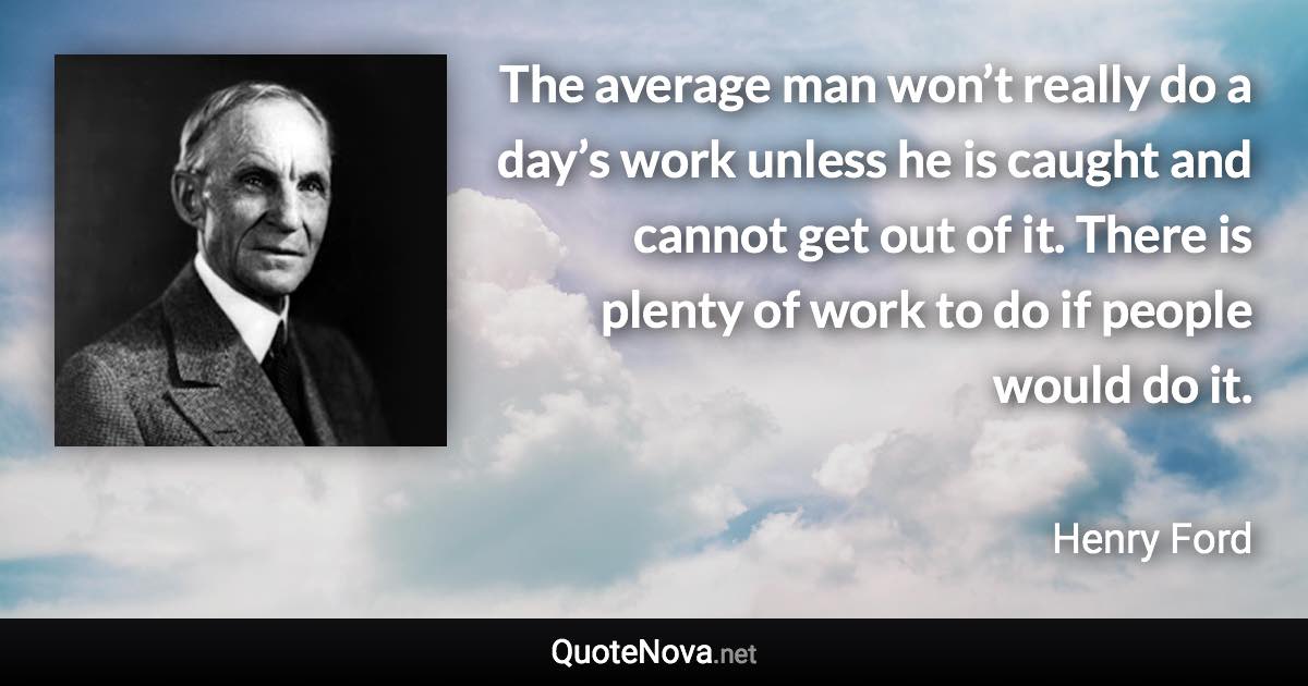 The average man won’t really do a day’s work unless he is caught and cannot get out of it. There is plenty of work to do if people would do it. - Henry Ford quote