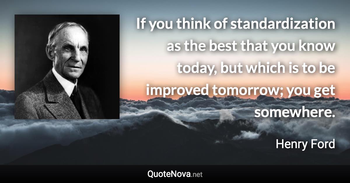 If you think of standardization as the best that you know today, but which is to be improved tomorrow; you get somewhere. - Henry Ford quote