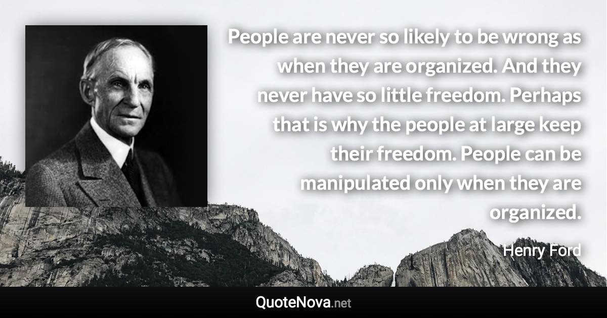 People are never so likely to be wrong as when they are organized. And they never have so little freedom. Perhaps that is why the people at large keep their freedom. People can be manipulated only when they are organized. - Henry Ford quote