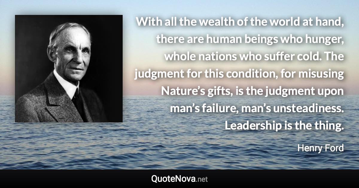 With all the wealth of the world at hand, there are human beings who hunger, whole nations who suffer cold. The judgment for this condition, for misusing Nature’s gifts, is the judgment upon man’s failure, man’s unsteadiness. Leadership is the thing. - Henry Ford quote