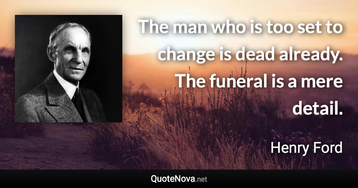 The man who is too set to change is dead already. The funeral is a mere detail. - Henry Ford quote