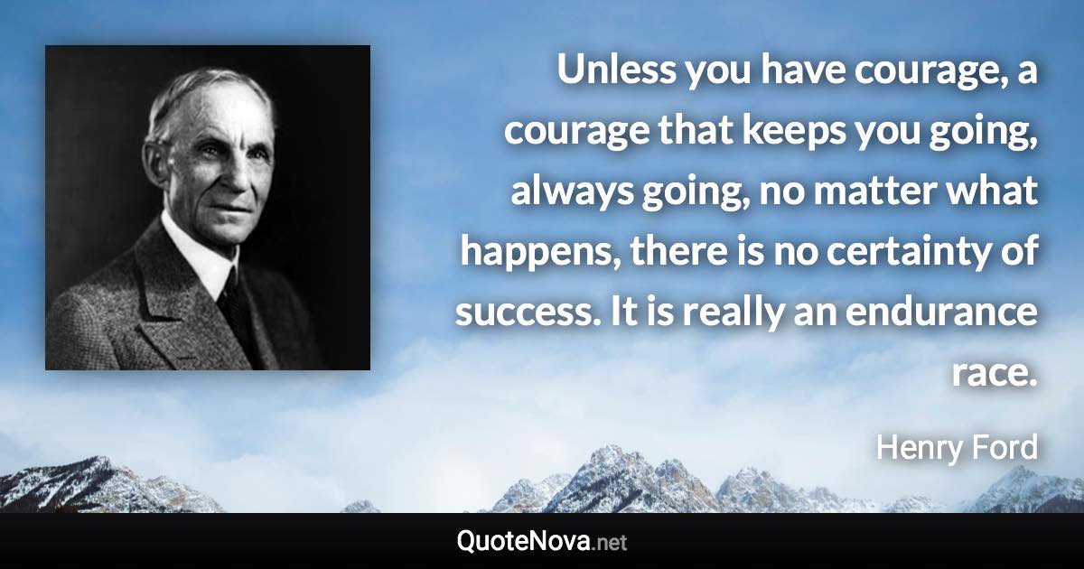 Unless you have courage, a courage that keeps you going, always going, no matter what happens, there is no certainty of success. It is really an endurance race. - Henry Ford quote