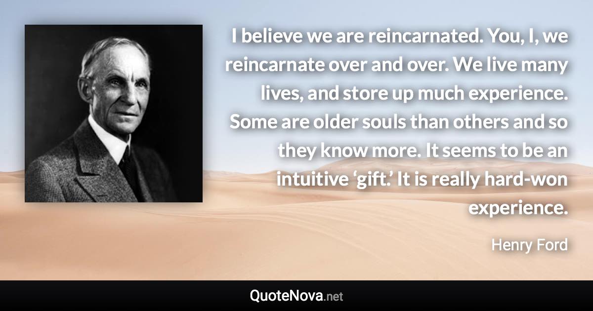 I believe we are reincarnated. You, I, we reincarnate over and over. We live many lives, and store up much experience. Some are older souls than others and so they know more. It seems to be an intuitive ‘gift.’ It is really hard-won experience. - Henry Ford quote