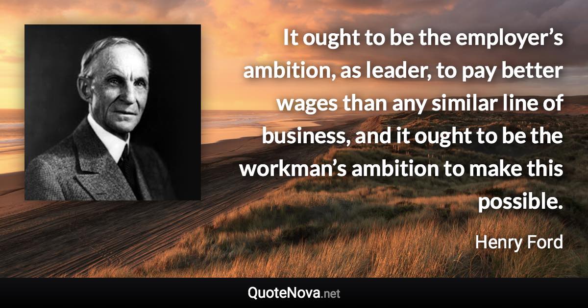 It ought to be the employer’s ambition, as leader, to pay better wages than any similar line of business, and it ought to be the workman’s ambition to make this possible. - Henry Ford quote