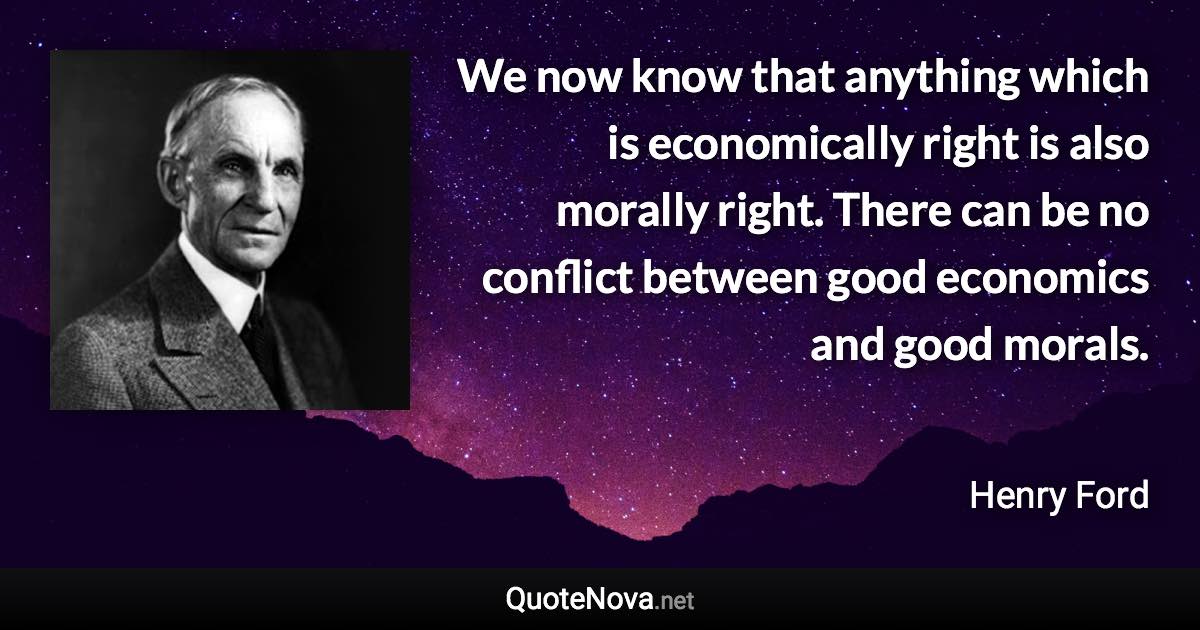 We now know that anything which is economically right is also morally right. There can be no conflict between good economics and good morals. - Henry Ford quote
