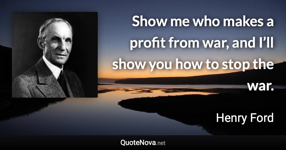 Show me who makes a profit from war, and I’ll show you how to stop the war. - Henry Ford quote