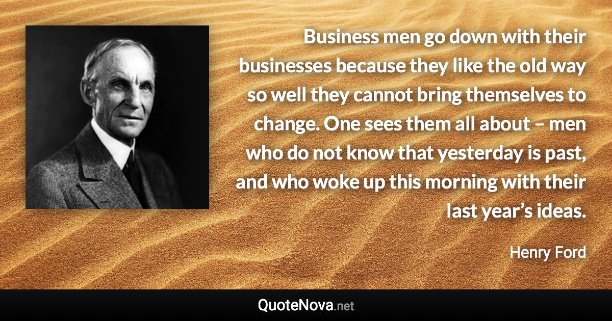 Business men go down with their businesses because they like the old way so well they cannot bring themselves to change. One sees them all about – men who do not know that yesterday is past, and who woke up this morning with their last year’s ideas. - Henry Ford quote