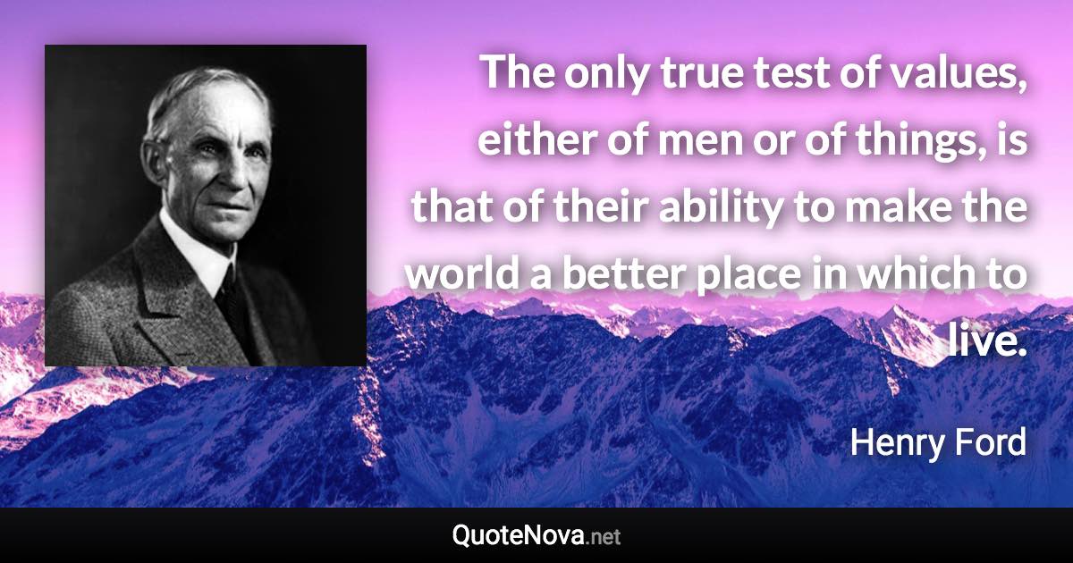 The only true test of values, either of men or of things, is that of their ability to make the world a better place in which to live. - Henry Ford quote