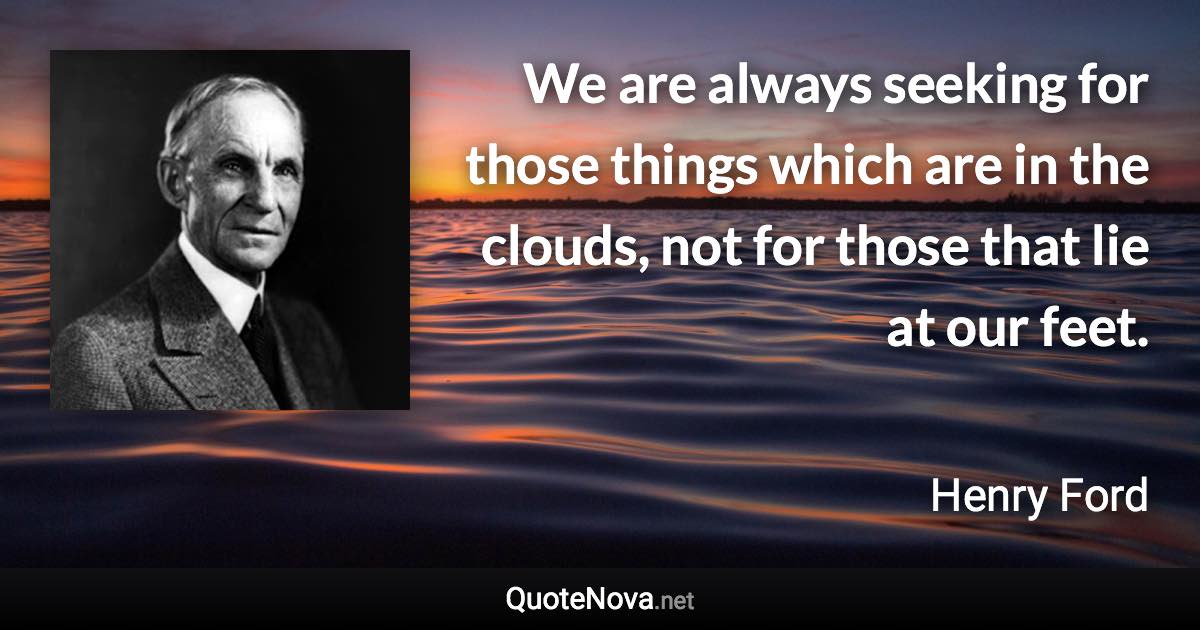 We are always seeking for those things which are in the clouds, not for those that lie at our feet. - Henry Ford quote