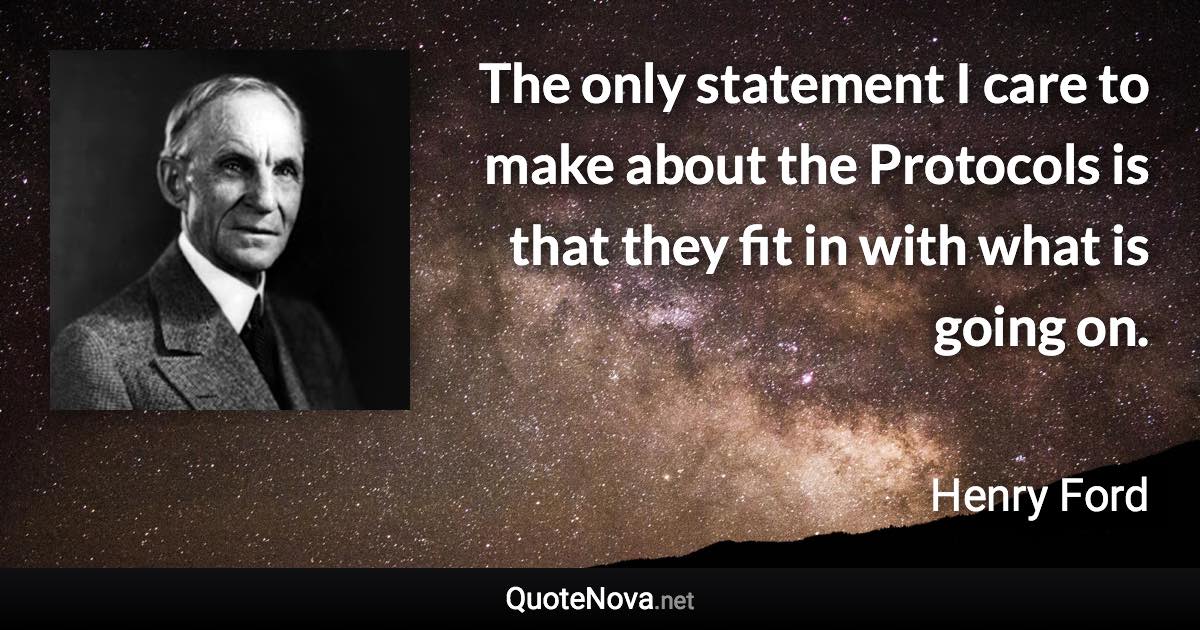 The only statement I care to make about the Protocols is that they fit in with what is going on. - Henry Ford quote