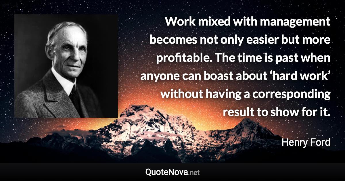 Work mixed with management becomes not only easier but more profitable. The time is past when anyone can boast about ‘hard work’ without having a corresponding result to show for it. - Henry Ford quote