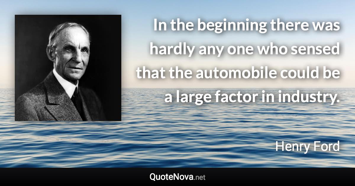 In the beginning there was hardly any one who sensed that the automobile could be a large factor in industry. - Henry Ford quote