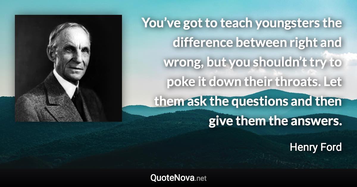 You’ve got to teach youngsters the difference between right and wrong, but you shouldn’t try to poke it down their throats. Let them ask the questions and then give them the answers. - Henry Ford quote