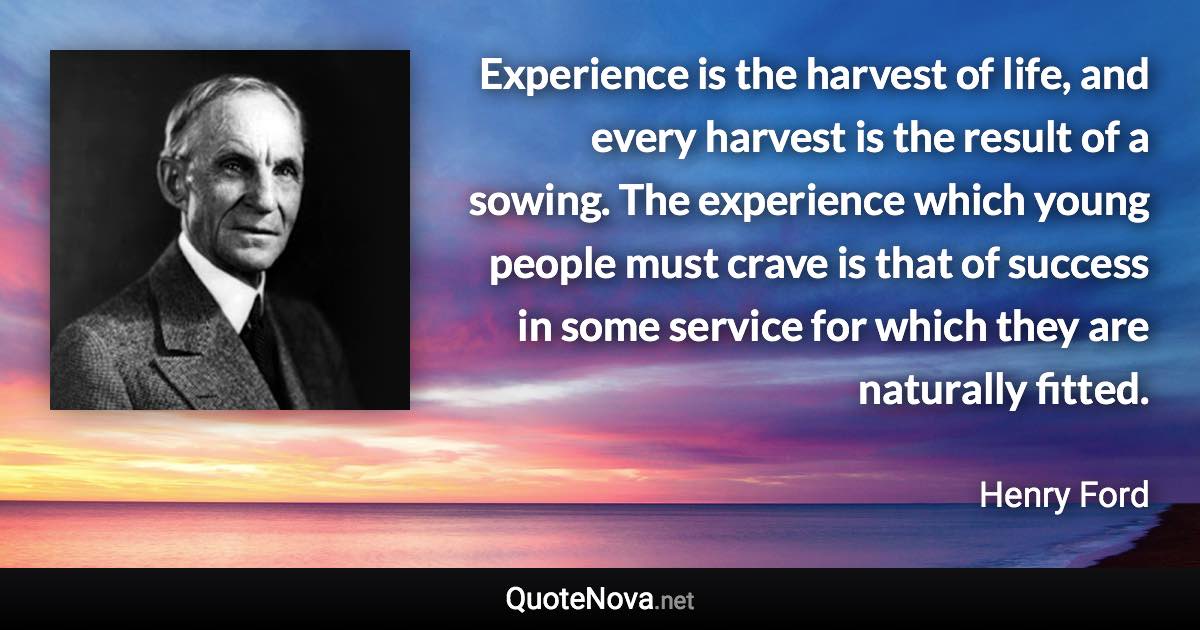 Experience is the harvest of life, and every harvest is the result of a sowing. The experience which young people must crave is that of success in some service for which they are naturally fitted. - Henry Ford quote