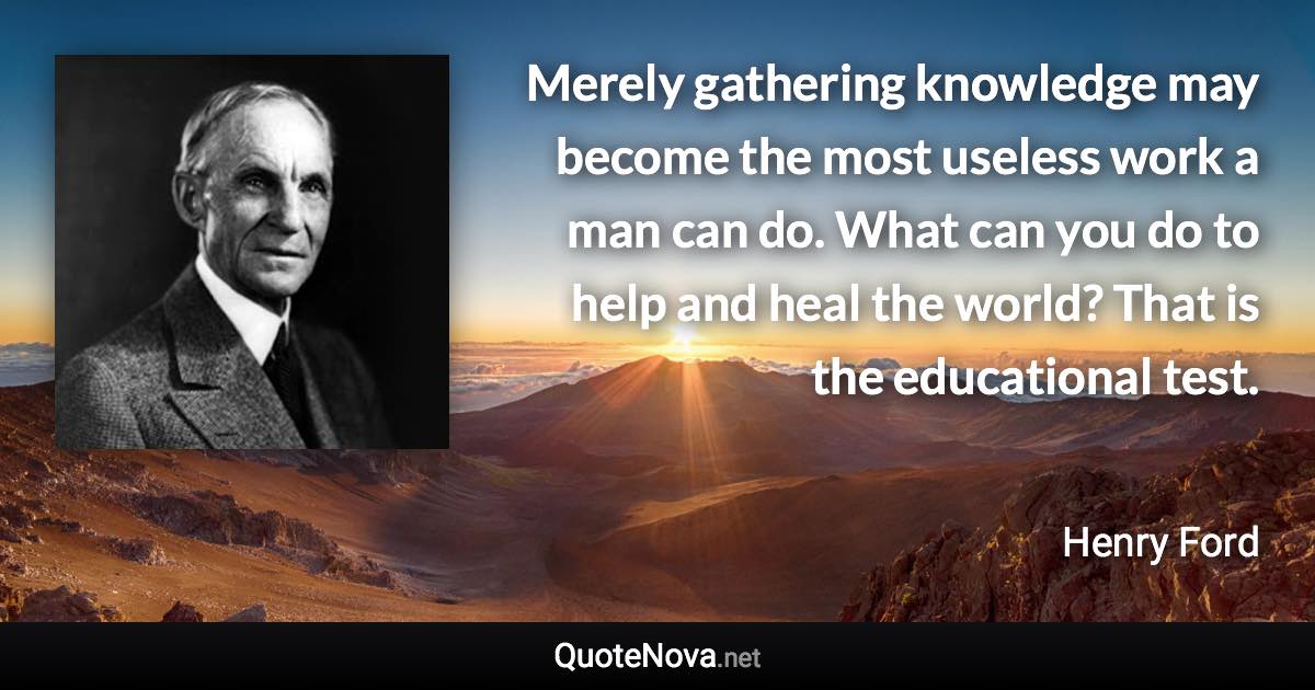 Merely gathering knowledge may become the most useless work a man can do. What can you do to help and heal the world? That is the educational test. - Henry Ford quote