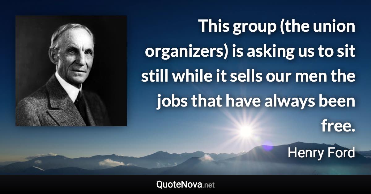 This group (the union organizers) is asking us to sit still while it sells our men the jobs that have always been free. - Henry Ford quote