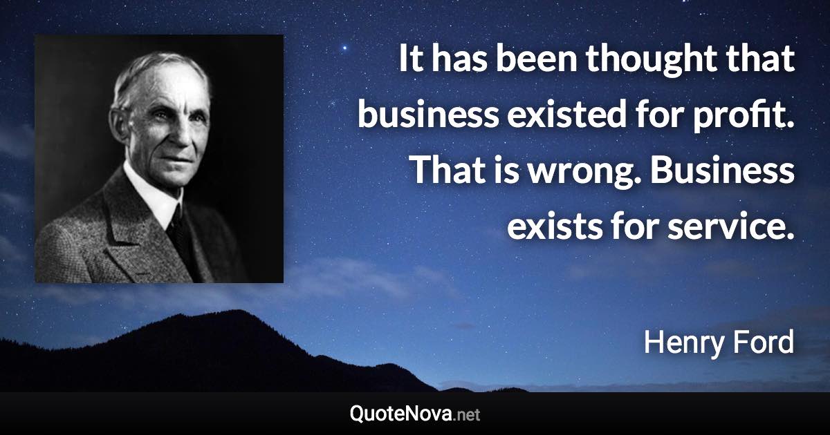 It has been thought that business existed for profit. That is wrong. Business exists for service. - Henry Ford quote
