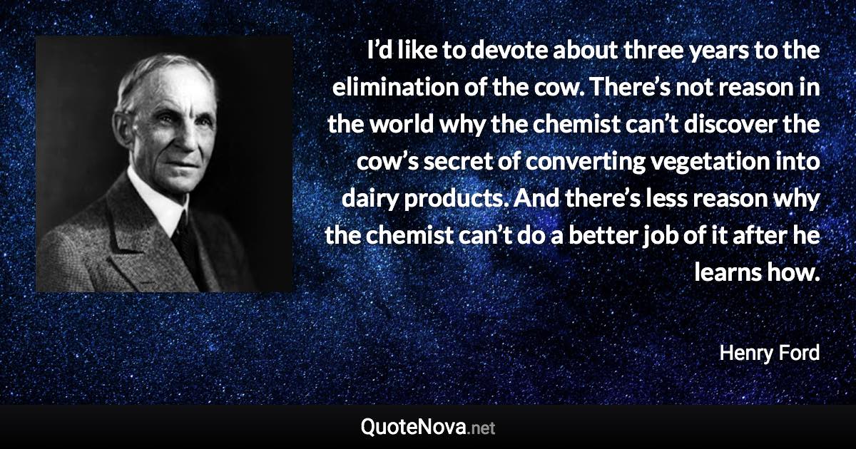 I’d like to devote about three years to the elimination of the cow. There’s not reason in the world why the chemist can’t discover the cow’s secret of converting vegetation into dairy products. And there’s less reason why the chemist can’t do a better job of it after he learns how. - Henry Ford quote