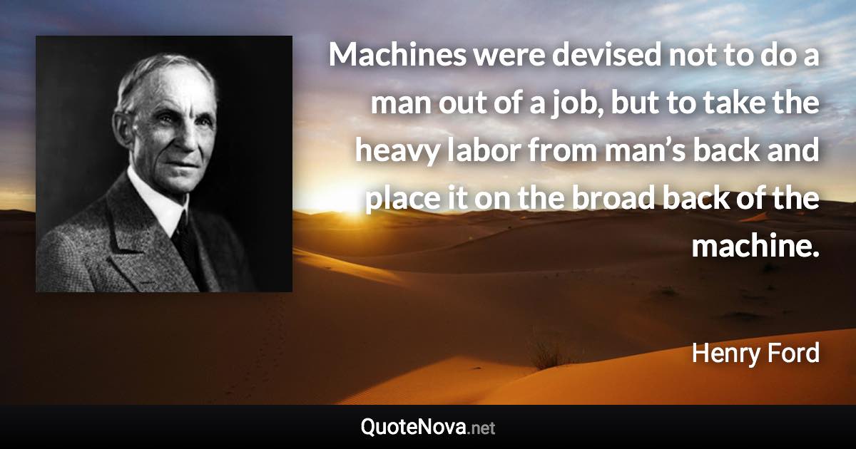 Machines were devised not to do a man out of a job, but to take the heavy labor from man’s back and place it on the broad back of the machine. - Henry Ford quote