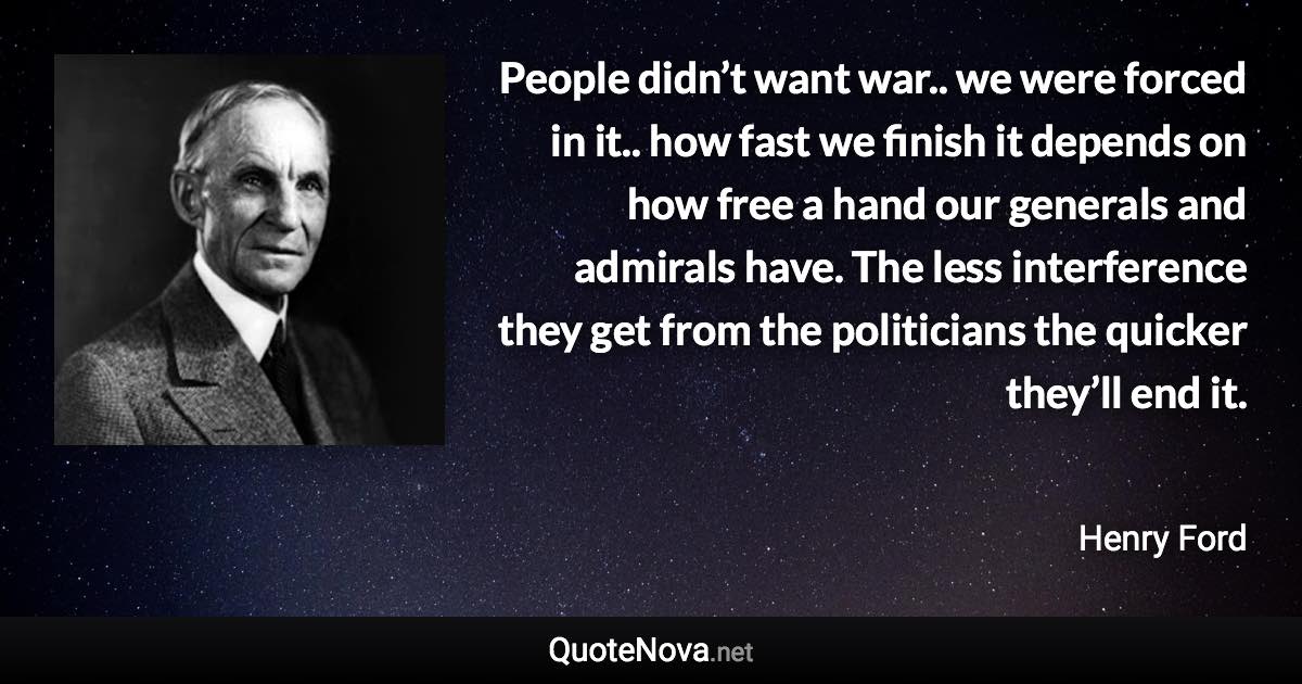 People didn’t want war.. we were forced in it.. how fast we finish it depends on how free a hand our generals and admirals have. The less interference they get from the politicians the quicker they’ll end it. - Henry Ford quote