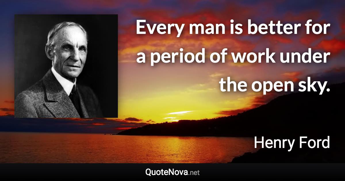 Every man is better for a period of work under the open sky. - Henry Ford quote