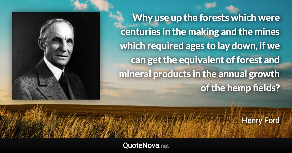 Why use up the forests which were centuries in the making and the mines which required ages to lay down, if we can get the equivalent of forest and mineral products in the annual growth of the hemp fields? - Henry Ford quote