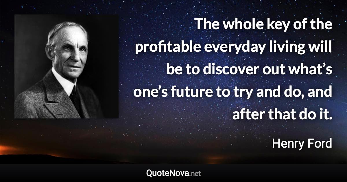 The whole key of the profitable everyday living will be to discover out what’s one’s future to try and do, and after that do it. - Henry Ford quote