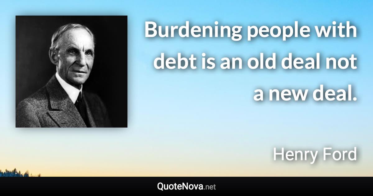 Burdening people with debt is an old deal not a new deal. - Henry Ford quote