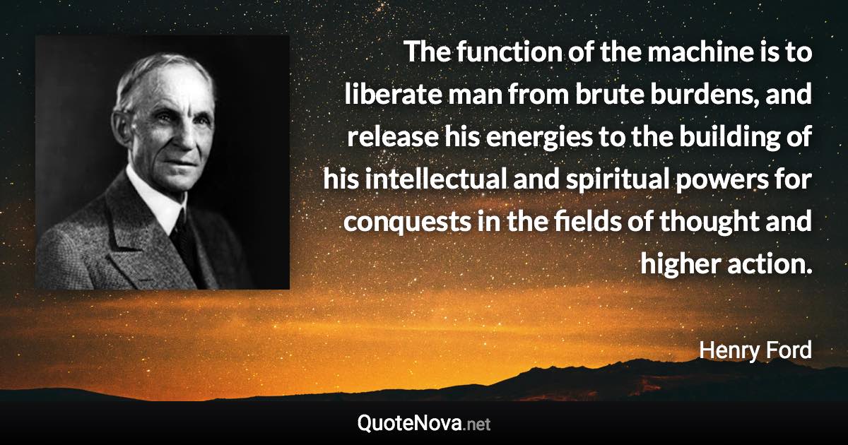 The function of the machine is to liberate man from brute burdens, and release his energies to the building of his intellectual and spiritual powers for conquests in the fields of thought and higher action. - Henry Ford quote