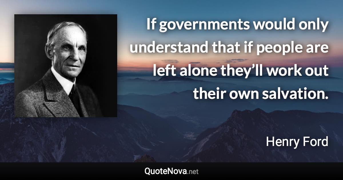 If governments would only understand that if people are left alone they’ll work out their own salvation. - Henry Ford quote