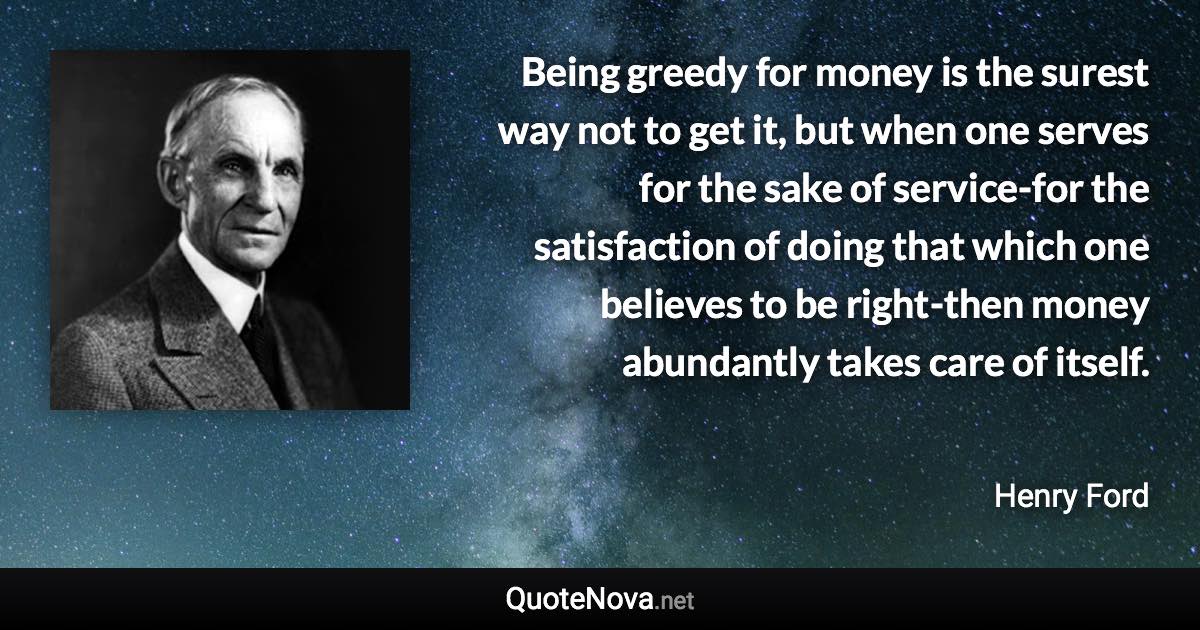 Being greedy for money is the surest way not to get it, but when one serves for the sake of service-for the satisfaction of doing that which one believes to be right-then money abundantly takes care of itself. - Henry Ford quote