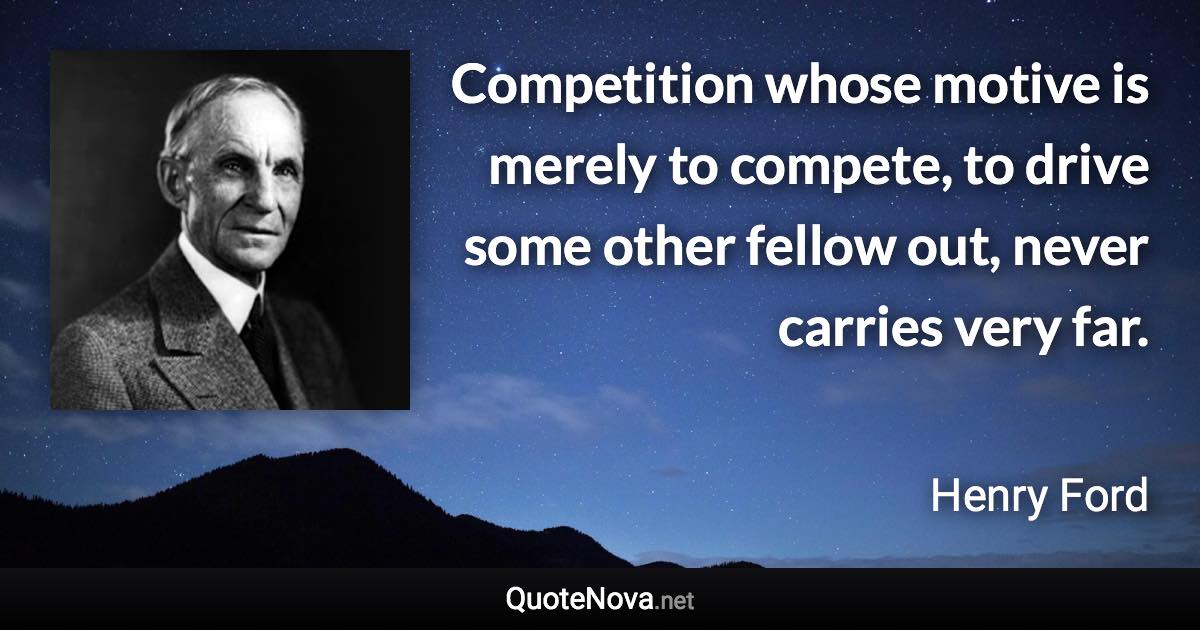 Competition whose motive is merely to compete, to drive some other fellow out, never carries very far. - Henry Ford quote