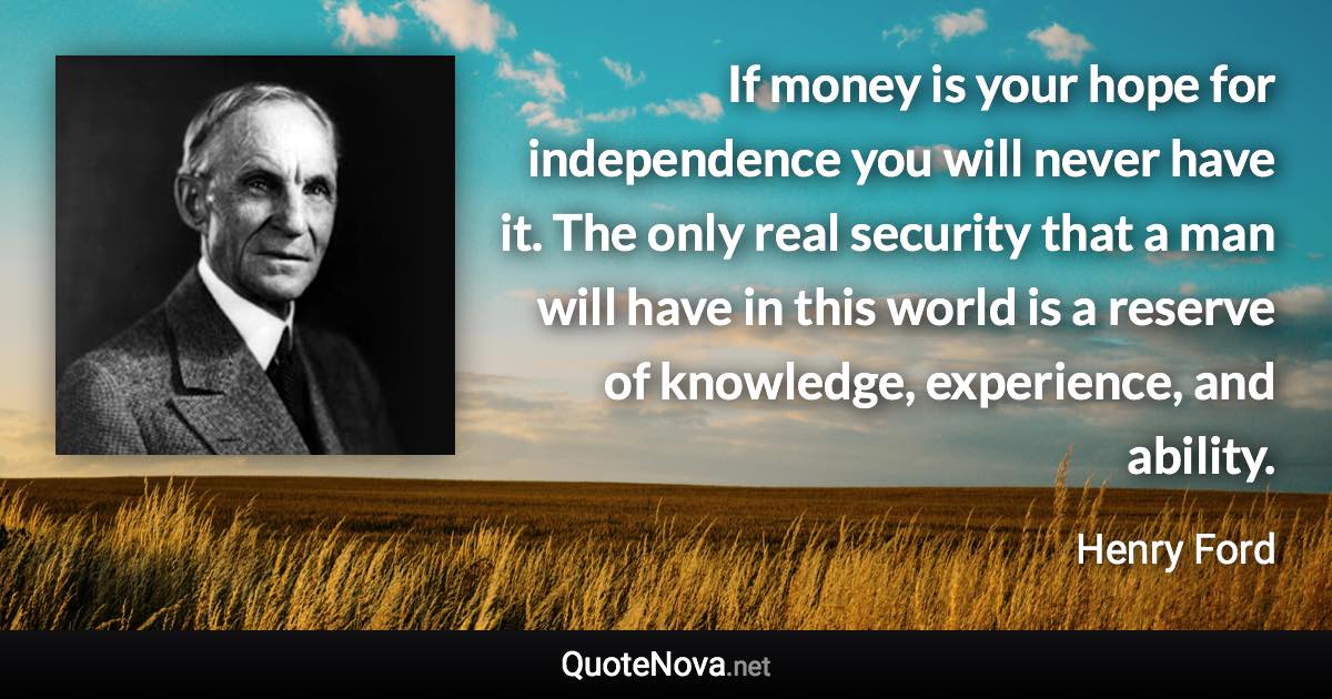 If money is your hope for independence you will never have it. The only real security that a man will have in this world is a reserve of knowledge, experience, and ability. - Henry Ford quote