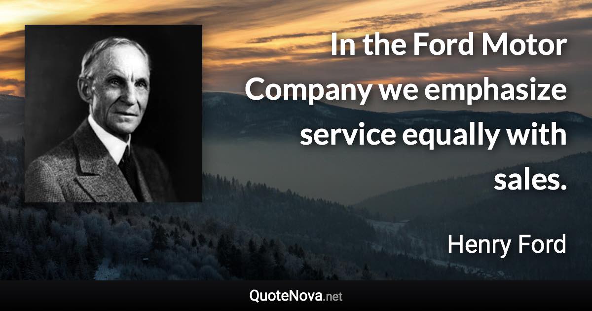 In the Ford Motor Company we emphasize service equally with sales. - Henry Ford quote