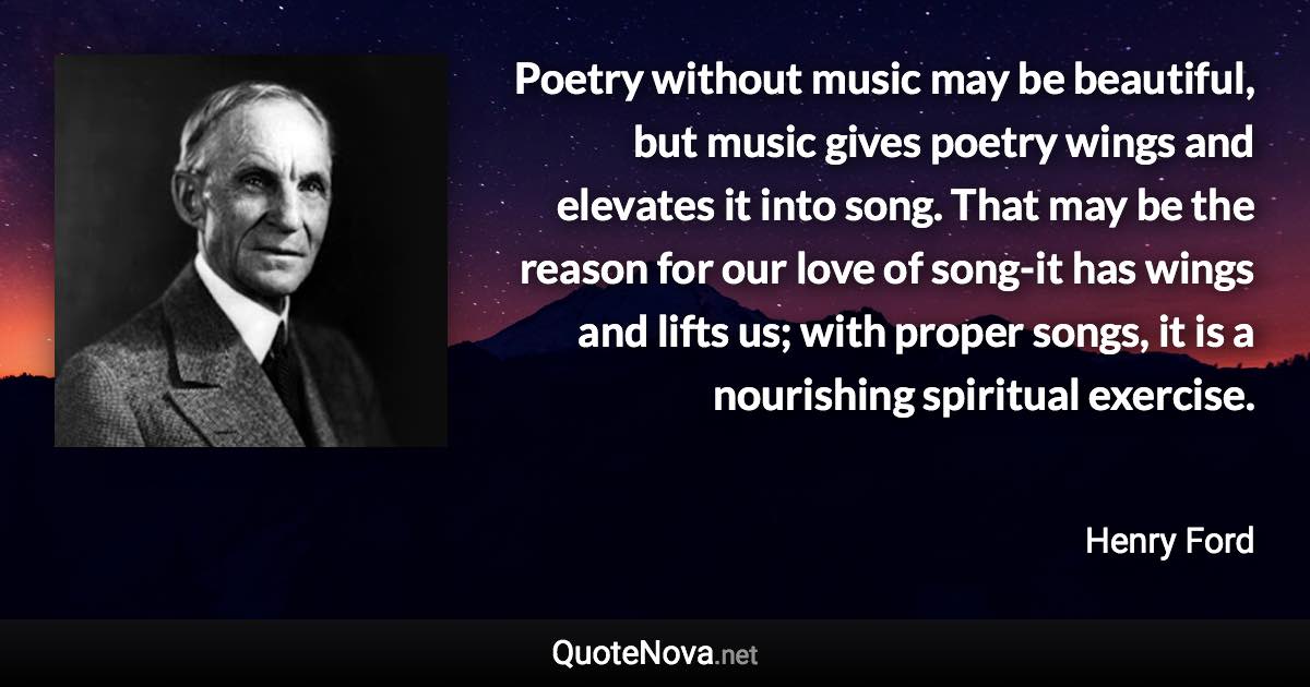 Poetry without music may be beautiful, but music gives poetry wings and elevates it into song. That may be the reason for our love of song-it has wings and lifts us; with proper songs, it is a nourishing spiritual exercise. - Henry Ford quote