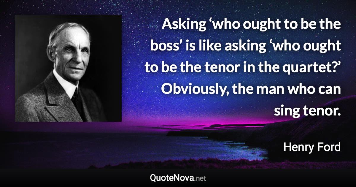 Asking ‘who ought to be the boss’ is like asking ‘who ought to be the tenor in the quartet?’ Obviously, the man who can sing tenor. - Henry Ford quote