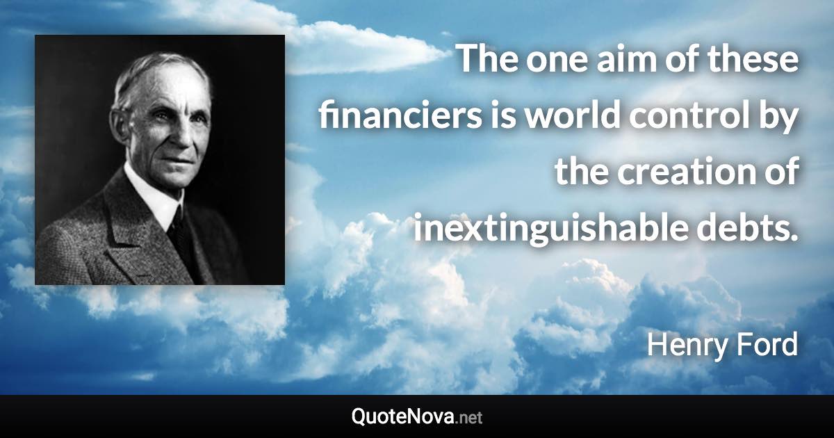 The one aim of these financiers is world control by the creation of inextinguishable debts. - Henry Ford quote