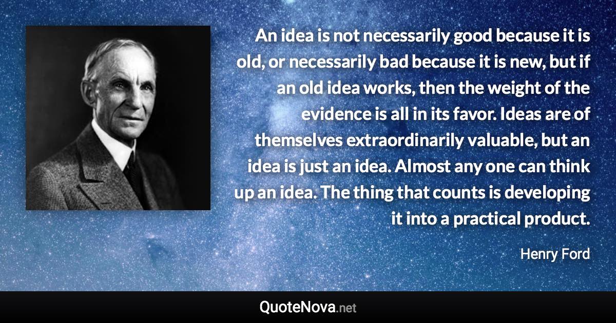 An idea is not necessarily good because it is old, or necessarily bad because it is new, but if an old idea works, then the weight of the evidence is all in its favor. Ideas are of themselves extraordinarily valuable, but an idea is just an idea. Almost any one can think up an idea. The thing that counts is developing it into a practical product. - Henry Ford quote