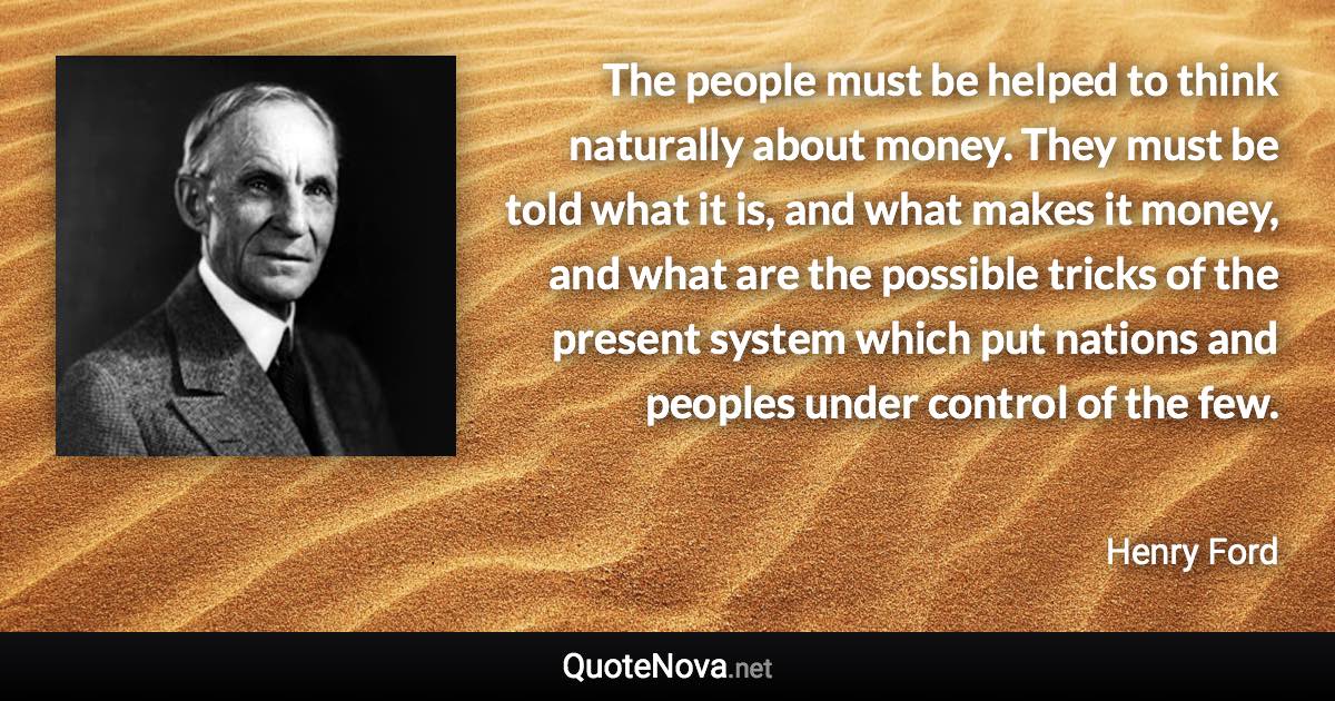 The people must be helped to think naturally about money. They must be told what it is, and what makes it money, and what are the possible tricks of the present system which put nations and peoples under control of the few. - Henry Ford quote