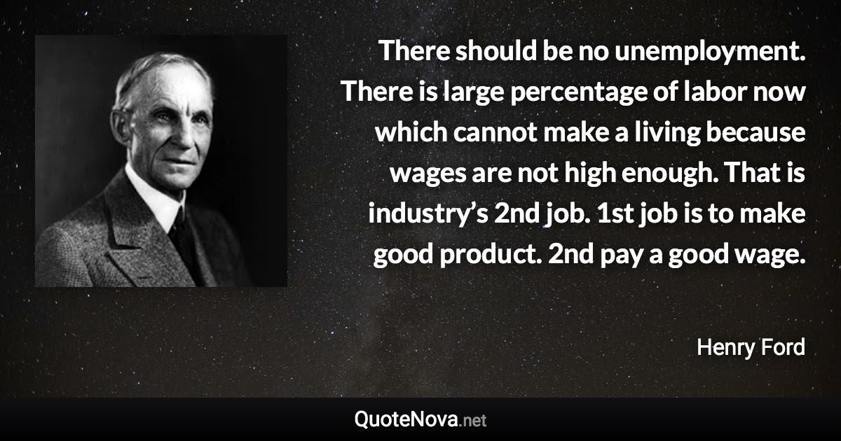 There should be no unemployment. There is large percentage of labor now which cannot make a living because wages are not high enough. That is industry’s 2nd job. 1st job is to make good product. 2nd pay a good wage. - Henry Ford quote