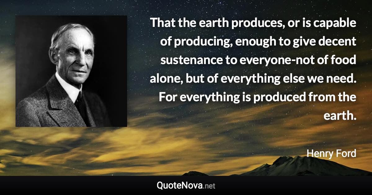 That the earth produces, or is capable of producing, enough to give decent sustenance to everyone-not of food alone, but of everything else we need. For everything is produced from the earth. - Henry Ford quote