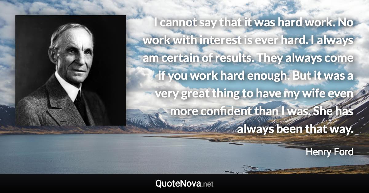 I cannot say that it was hard work. No work with interest is ever hard. I always am certain of results. They always come if you work hard enough. But it was a very great thing to have my wife even more confident than I was. She has always been that way. - Henry Ford quote