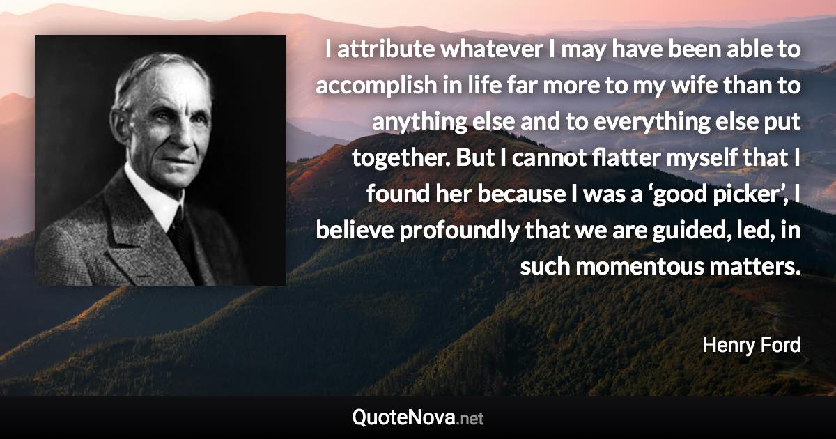 I attribute whatever I may have been able to accomplish in life far more to my wife than to anything else and to everything else put together. But I cannot flatter myself that I found her because I was a ‘good picker’, I believe profoundly that we are guided, led, in such momentous matters. - Henry Ford quote