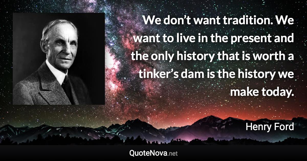 We don’t want tradition. We want to live in the present and the only history that is worth a tinker’s dam is the history we make today. - Henry Ford quote