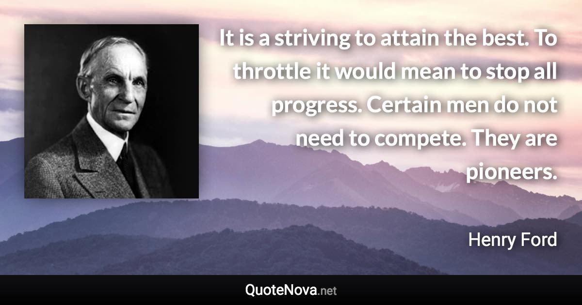 It is a striving to attain the best. To throttle it would mean to stop all progress. Certain men do not need to compete. They are pioneers. - Henry Ford quote