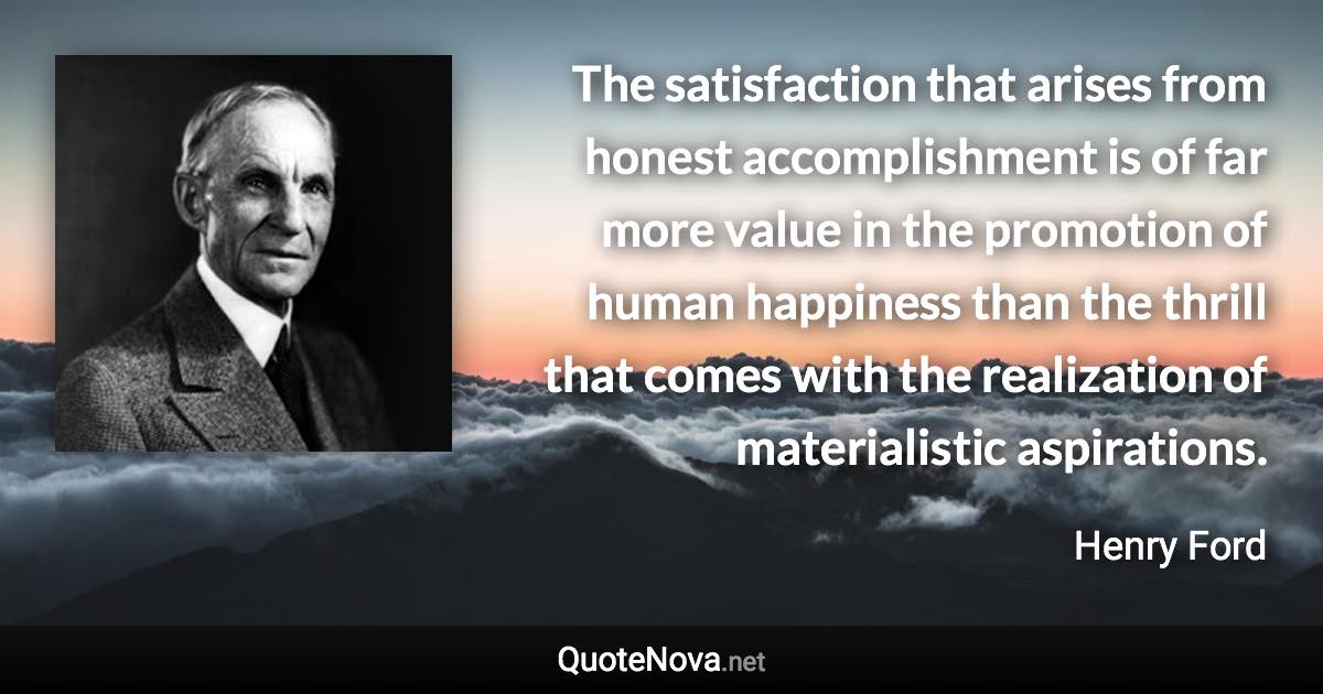 The satisfaction that arises from honest accomplishment is of far more value in the promotion of human happiness than the thrill that comes with the realization of materialistic aspirations. - Henry Ford quote